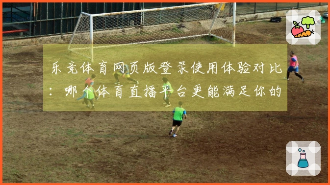 乐竞体育网页版登录使用体验对比：哪个体育直播平台更能满足你的需求？