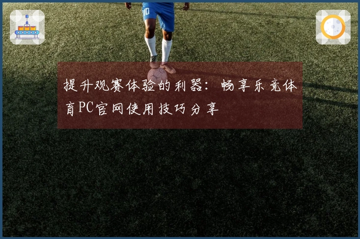 提升观赛体验的利器：畅享乐竞体育PC官网使用技巧分享