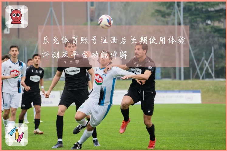 乐竞体育账号注册后长期使用体验评测及平台功能详解