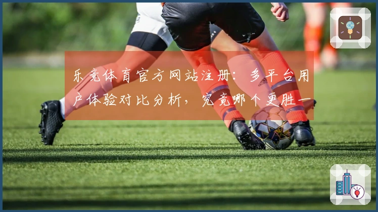 乐竞体育官方网站注册：多平台用户体验对比分析，究竟哪个更胜一筹？