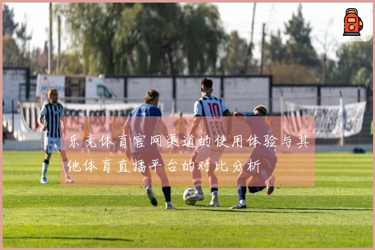 乐竞体育官网渠道的使用体验与其他体育直播平台的对比分析