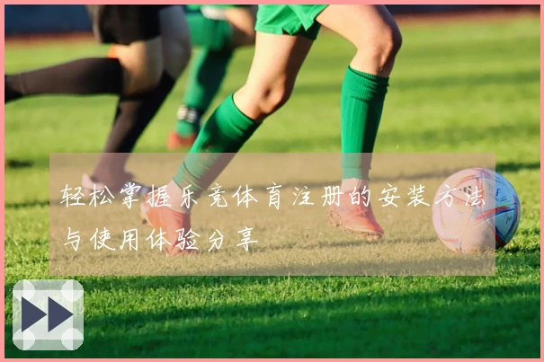 轻松掌握乐竞体育注册的安装方法与使用体验分享