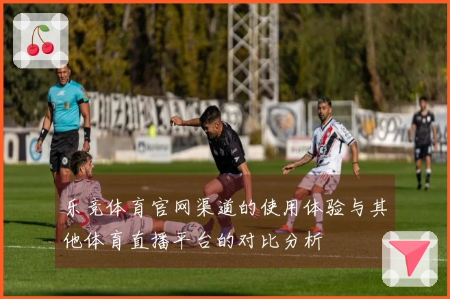 乐竞体育官网渠道的使用体验与其他体育直播平台的对比分析