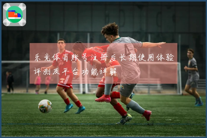 乐竞体育账号注册后长期使用体验评测及平台功能详解